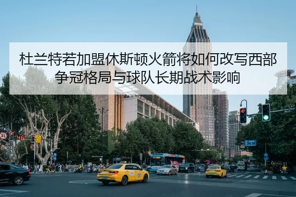 杜兰特若加盟休斯顿火箭将如何改写西部争冠格局与球队长期战术影响