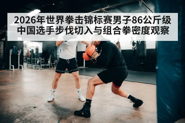 2026年世界拳击锦标赛男子86公斤级中国选手步伐切入与组合拳密度观察