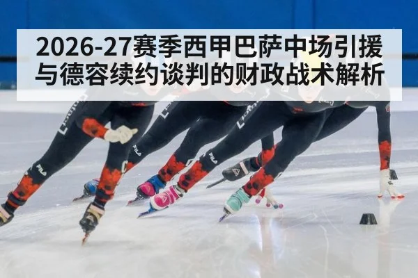 2026-27赛季西甲巴萨中场引援与德容续约谈判的财政战术解析